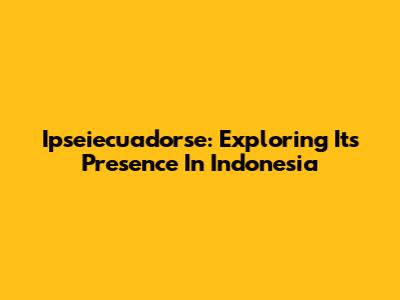 Ipseiecuadorse: Exploring Its Presence In Indonesia