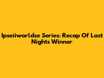 Ipseiiworldse Series: Recap Of Last Night's Winner
