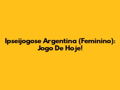 Ipseijogose Argentina (Feminino): Jogo De Hoje!