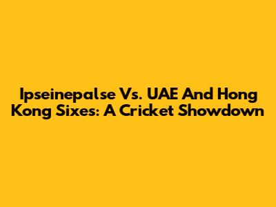 Ipseinepalse Vs. UAE And Hong Kong Sixes: A Cricket Showdown