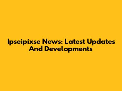 Ipseipixse News: Latest Updates And Developments
