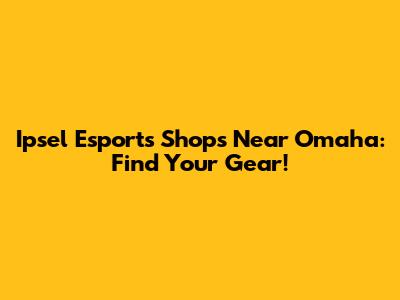 Ipsel Esports Shops Near Omaha: Find Your Gear!