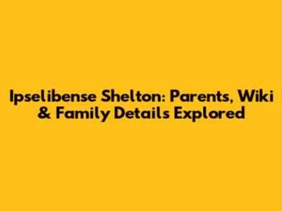 Ipselibense Shelton: Parents, Wiki & Family Details Explored