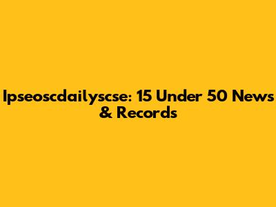 Ipseoscdailyscse: 15 Under 50 News & Records