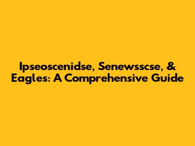 Ipseoscenidse, Senewsscse, & Eagles: A Comprehensive Guide
