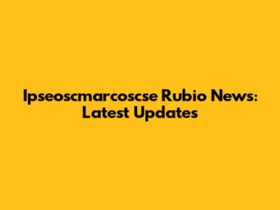 Ipseoscmarcoscse Rubio News: Latest Updates