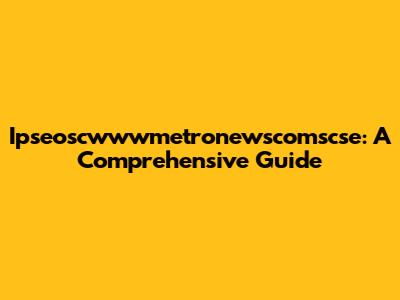 Ipseoscwwwmetronewscomscse: A Comprehensive Guide