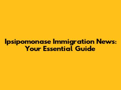 Ipsipomonase Immigration News: Your Essential Guide