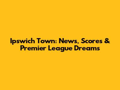 Ipswich Town: News, Scores & Premier League Dreams