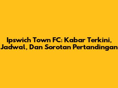 Ipswich Town FC: Kabar Terkini, Jadwal, Dan Sorotan Pertandingan