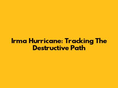 Irma Hurricane: Tracking The Destructive Path