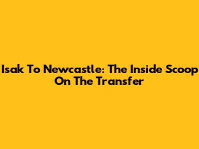 Isak To Newcastle: The Inside Scoop On The Transfer