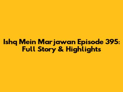 Ishq Mein Marjawan Episode 395: Full Story & Highlights