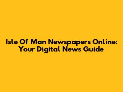 Isle Of Man Newspapers Online: Your Digital News Guide