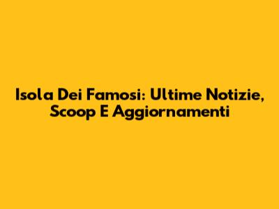 Isola Dei Famosi: Ultime Notizie, Scoop E Aggiornamenti