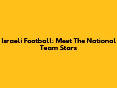 Israeli Football: Meet The National Team Stars