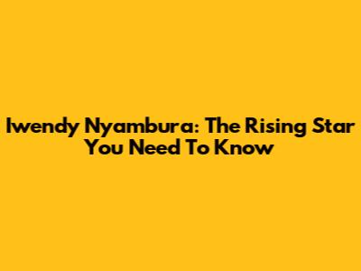 Iwendy Nyambura: The Rising Star You Need To Know