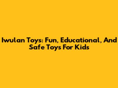 Iwulan Toys: Fun, Educational, And Safe Toys For Kids