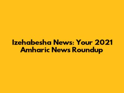 Izehabesha News: Your 2021 Amharic News Roundup