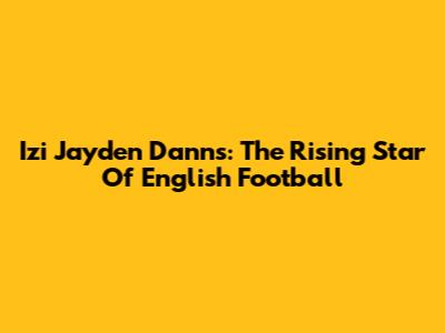 Izi Jayden Danns: The Rising Star Of English Football