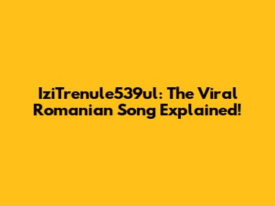IziTrenule539ul: The Viral Romanian Song Explained!