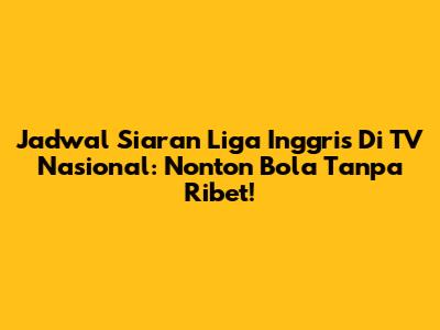 Jadwal Siaran Liga Inggris Di TV Nasional: Nonton Bola Tanpa Ribet!