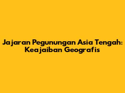 Jajaran Pegunungan Asia Tengah: Keajaiban Geografis