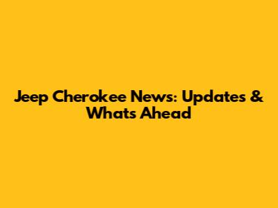 Jeep Cherokee News: Updates & What's Ahead