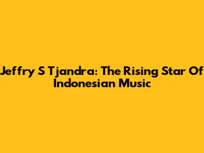 Jeffry S Tjandra: The Rising Star Of Indonesian Music
