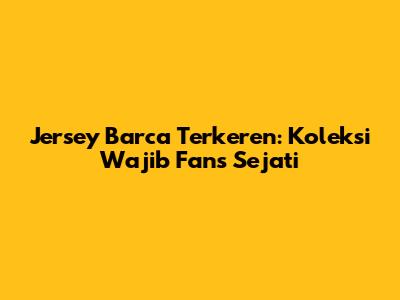 Jersey Barca Terkeren: Koleksi Wajib Fans Sejati