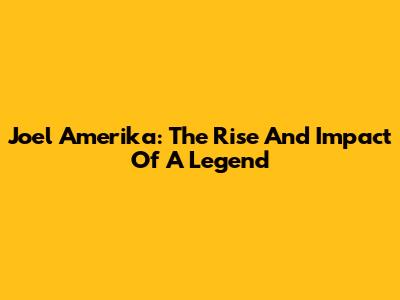 Joel Amerika: The Rise And Impact Of A Legend