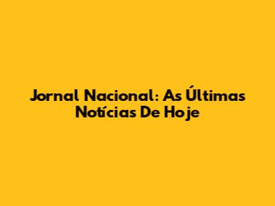 Jornal Nacional: As Últimas Notícias De Hoje