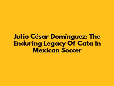 Julio César Domínguez: The Enduring Legacy Of 'Cata' In Mexican Soccer