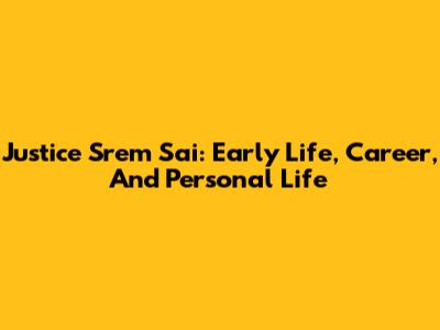 Justice Srem Sai: Early Life, Career, And Personal Life
