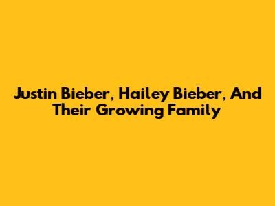 Justin Bieber, Hailey Bieber, And Their Growing Family