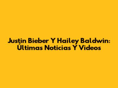 Justin Bieber Y Hailey Baldwin: Últimas Noticias Y Videos