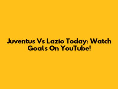 Juventus Vs Lazio Today: Watch Goals On YouTube!