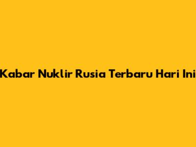 Kabar Nuklir Rusia Terbaru Hari Ini