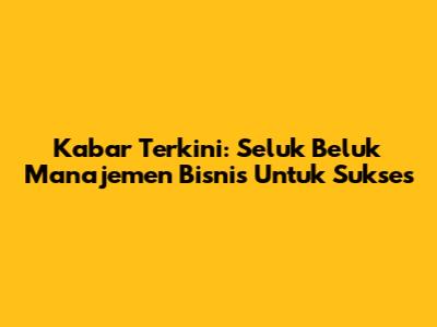 Kabar Terkini: Seluk Beluk Manajemen Bisnis Untuk Sukses