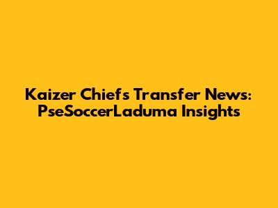 Kaizer Chiefs Transfer News: PseSoccerLaduma Insights