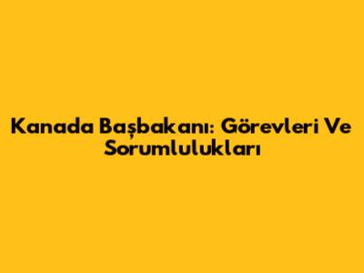 Kanada Başbakanı: Görevleri Ve Sorumlulukları