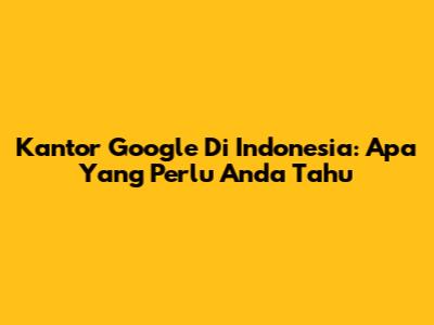 Kantor Google Di Indonesia: Apa Yang Perlu Anda Tahu