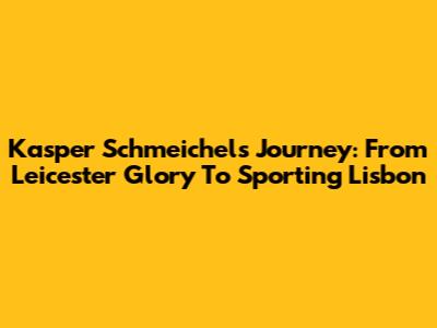 Kasper Schmeichel's Journey: From Leicester Glory To Sporting Lisbon