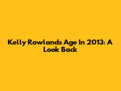 Kelly Rowland's Age In 2013: A Look Back