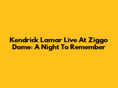 Kendrick Lamar Live At Ziggo Dome: A Night To Remember