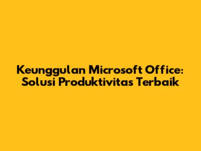 Keunggulan Microsoft Office: Solusi Produktivitas Terbaik