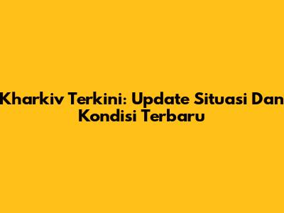Kharkiv Terkini: Update Situasi Dan Kondisi Terbaru