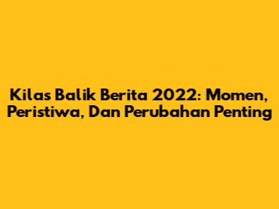 Kilas Balik Berita 2022: Momen, Peristiwa, Dan Perubahan Penting