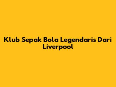 Klub Sepak Bola Legendaris Dari Liverpool