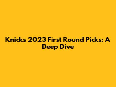 Knicks' 2023 First Round Picks: A Deep Dive